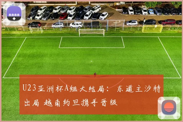 U23亚洲杯A组大结局：东道主沙特出局 越南约旦携手晋级