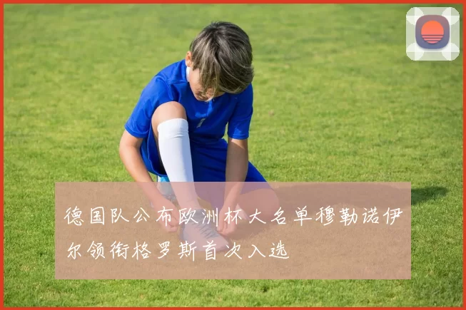 德国队公布欧洲杯大名单穆勒诺伊尔领衔格罗斯首次入选