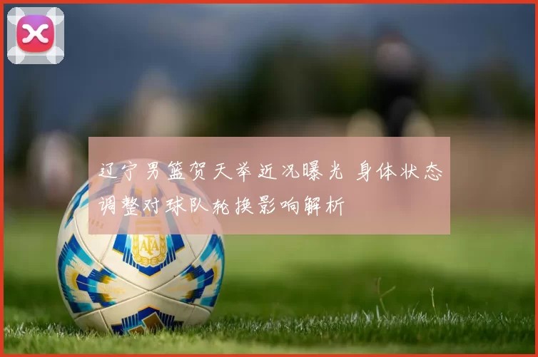 辽宁男篮贺天举近况曝光 身体状态调整对球队轮换影响解析